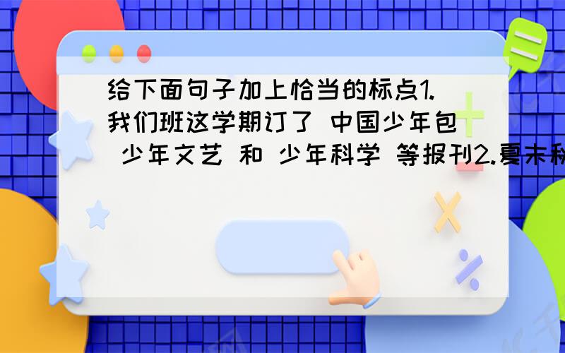 给下面句子加上恰当的标点1.我们班这学期订了 中国少年包 少年文艺 和 少年科学 等报刊2.夏末秋初 菜园里瓜果累累 五彩斑斓 红的辣椒 绿的豆角 紫的茄子3.周恩来用命令的口吻说 不要管