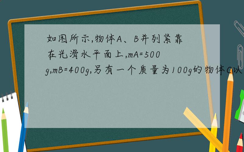 如图所示,物体A、B并列紧靠在光滑水平面上,mA=500g,mB=400g,另有一个质量为100g的物体C以10m/s的水平速度摩擦着A、B表面经过,在摩擦力的作用下A、B物体也运动,最后C物体在B物体上一起以1.5m/s的