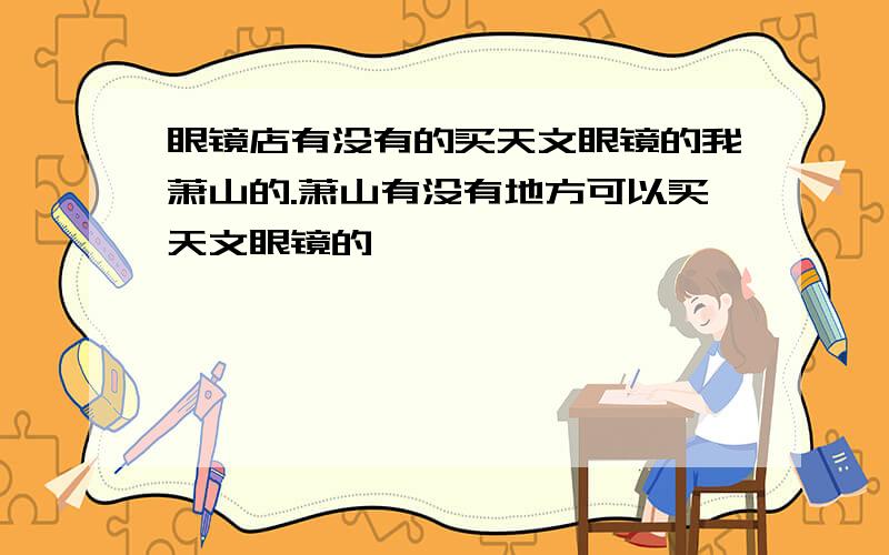 眼镜店有没有的买天文眼镜的我萧山的.萧山有没有地方可以买天文眼镜的