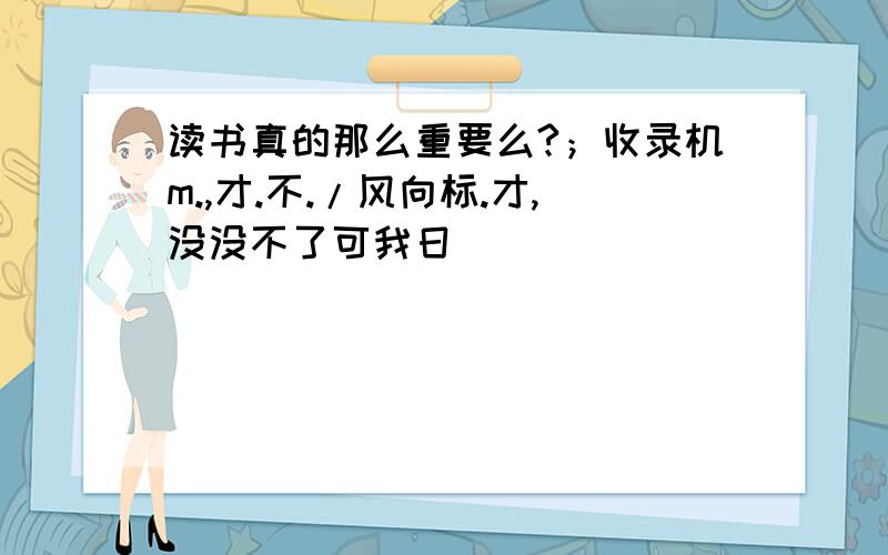 读书真的那么重要么?；收录机m.,才.不./风向标.才,没没不了可我日