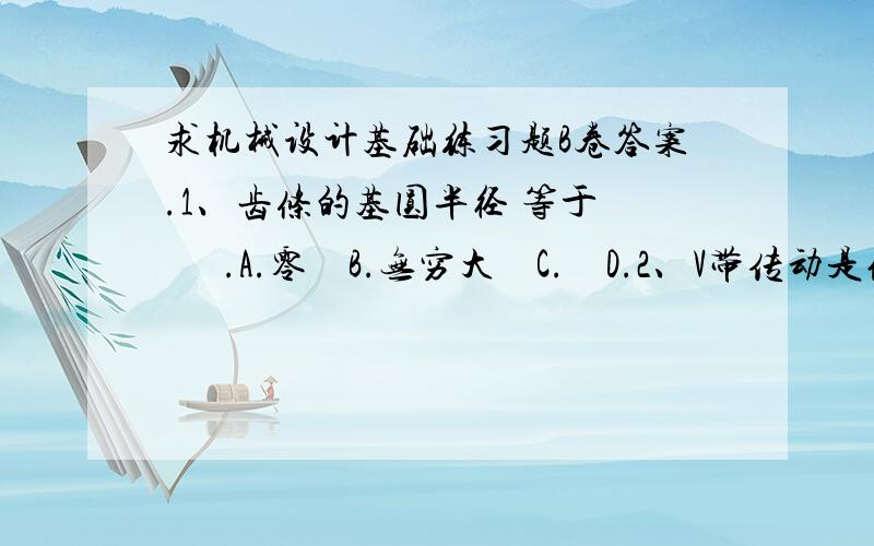 求机械设计基础练习题B卷答案.1、齿条的基圆半径 等于       .A.零    B.无穷大    C.    D.2、V带传动是依靠       来传递运动和动力的.A.带轮V形槽底面与带间的摩擦力    B.带轮V形槽侧面与带间的