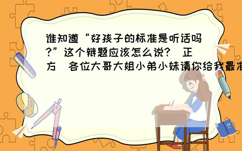 谁知道“好孩子的标准是听话吗?”这个辩题应该怎么说?（正方）各位大哥大姐小弟小妹请你给我最准确地回答,谢谢.