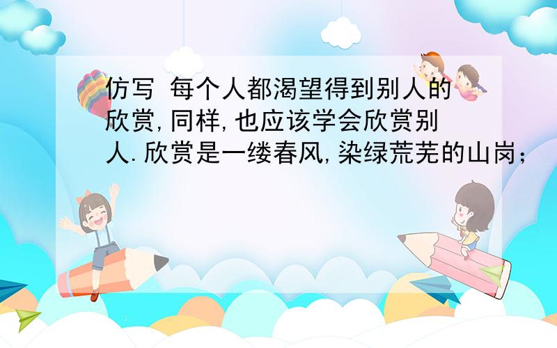 仿写 每个人都渴望得到别人的欣赏,同样,也应该学会欣赏别人.欣赏是一缕春风,染绿荒芜的山岗；