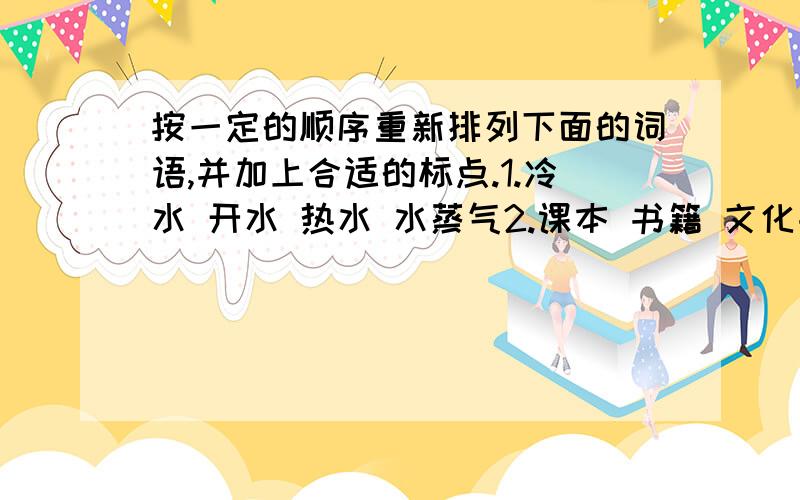 按一定的顺序重新排列下面的词语,并加上合适的标点.1.冷水 开水 热水 水蒸气2.课本 书籍 文化书籍3.儿童节 教师节 劳动节 国庆节4.电器 电脑 手提电脑 家用电脑