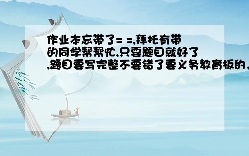 作业本忘带了= =,拜托有带的同学帮帮忙,只要题目就好了,题目要写完整不要错了要义务教育板的，就是浙江教育出版社的那种