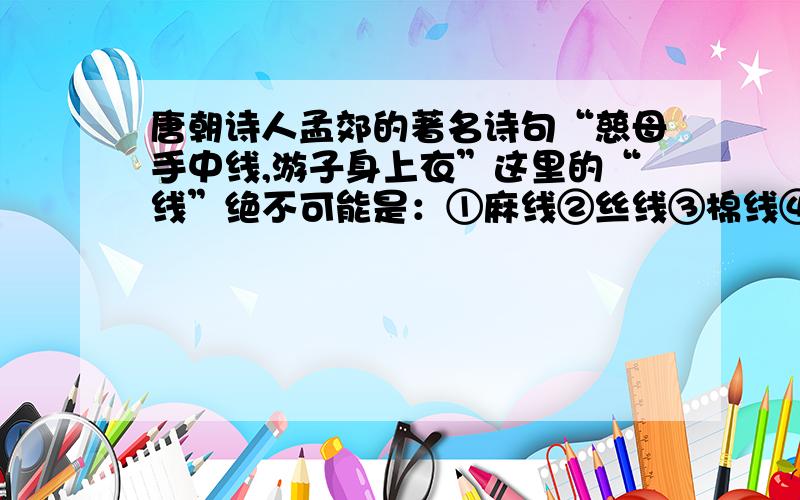 唐朝诗人孟郊的著名诗句“慈母手中线,游子身上衣”这里的“线”绝不可能是：①麻线②丝线③棉线④尼龙线课本上根本都没有讲到的,考试还考,有什么知识要记的!