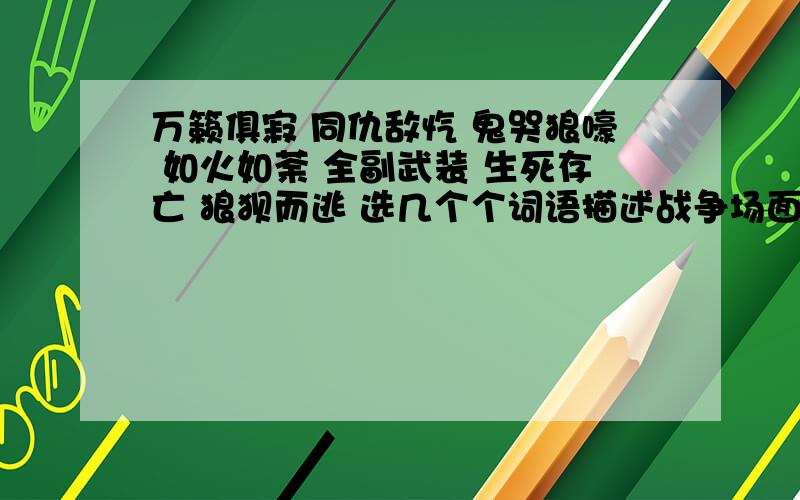 万籁俱寂 同仇敌忾 鬼哭狼嚎 如火如荼 全副武装 生死存亡 狼狈而逃 选几个个词语描述战争场面的话