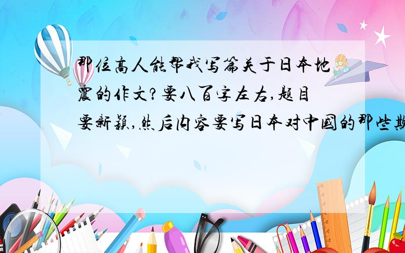 那位高人能帮我写篇关于日本地震的作文?要八百字左右,题目要新颖,然后内容要写日本对中国的那些欺辱史和对这次地震的看法.然后说说中国的地震和日本的差距.谢了啊