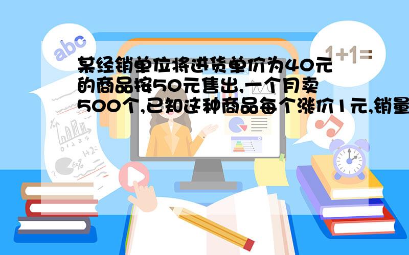 某经销单位将进货单价为40元的商品按50元售出,一个月卖500个,已知这种商品每个涨价1元,销量就少10个,为了赚的8000元的利润,销量又不超过300个,1.售价应该为多少 2.进货多少