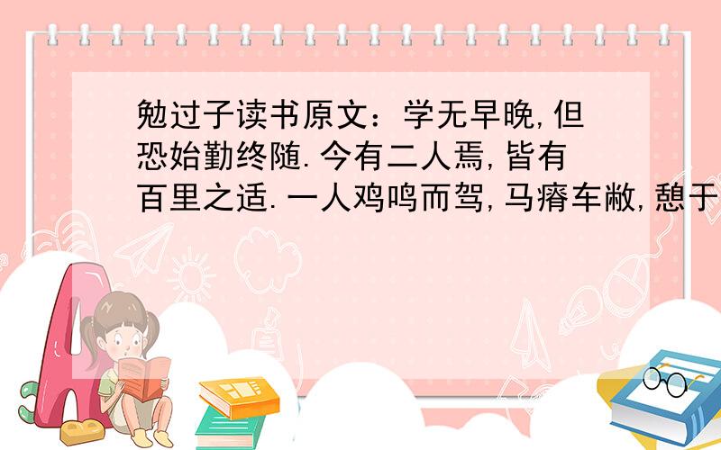 勉过子读书原文：学无早晚,但恐始勤终随.今有二人焉,皆有百里之适.一人鸡鸣而驾,马瘠车敝,憩于涂者数焉,则穷日之力,未必能至.一人日中而驾,马良车驶,其行不息,吾知其必先于鸡鸣者矣.故