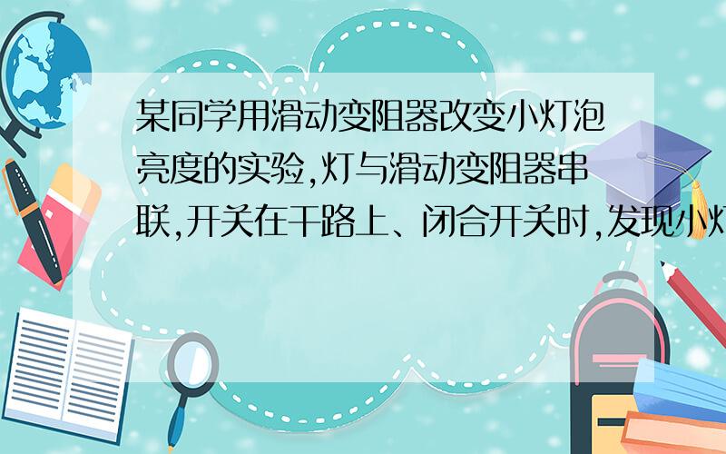 某同学用滑动变阻器改变小灯泡亮度的实验,灯与滑动变阻器串联,开关在干路上、闭合开关时,发现小灯泡不