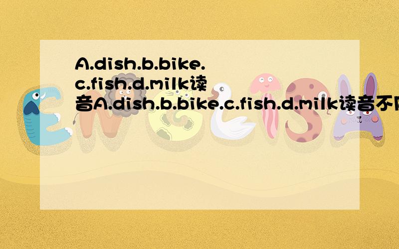 A.dish.b.bike.c.fish.d.milk读音A.dish.b.bike.c.fish.d.milk读音不同选几