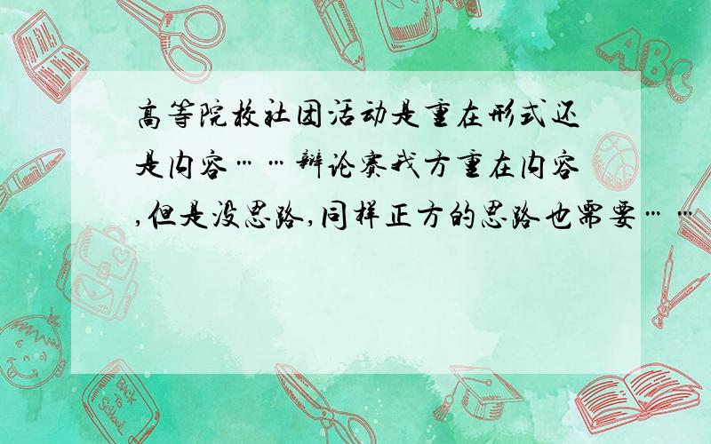 高等院校社团活动是重在形式还是内容……辩论赛我方重在内容,但是没思路,同样正方的思路也需要……