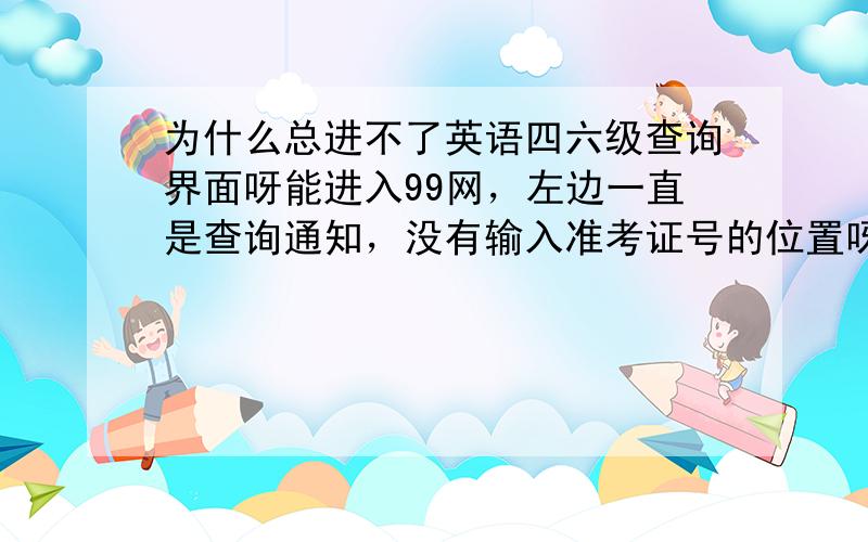 为什么总进不了英语四六级查询界面呀能进入99网，左边一直是查询通知，没有输入准考证号的位置呀，