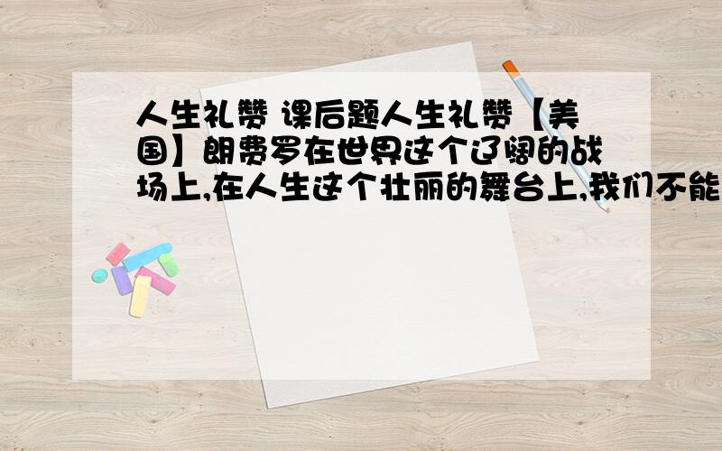 人生礼赞 课后题人生礼赞【美国】朗费罗在世界这个辽阔的战场上,在人生这个壮丽的舞台上,我们不能做任命运驱使的牛羊,我们要在中当一名闯将.不要空想未来,不管它多么令人神往,不要怀