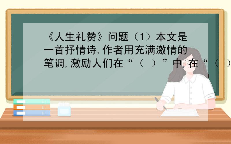 《人生礼赞》问题（1）本文是一首抒情诗,作者用充满激情的笔调,激励人们在“（ ）”中,在“（ ）”上,我们不能听从“（ ）”的驱使,不要一味“（ ）”,也不要“怀念过去”,而应该“行