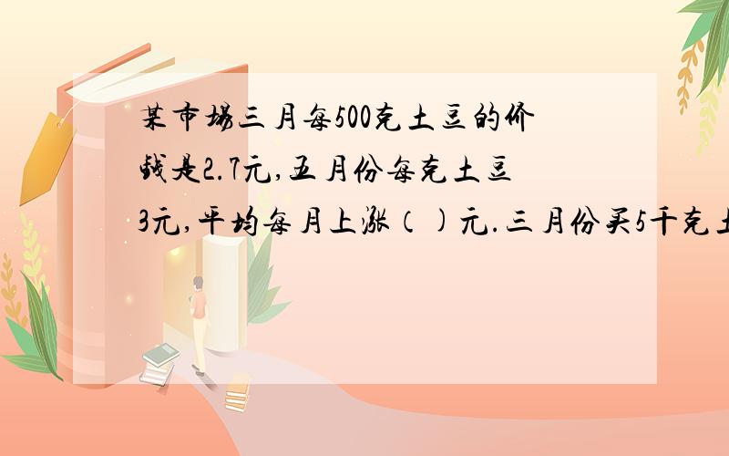 某市场三月每500克土豆的价钱是2.7元,五月份每克土豆3元,平均每月上涨（)元.三月份买5千克土豆的钱到五月份只能买（）千克.