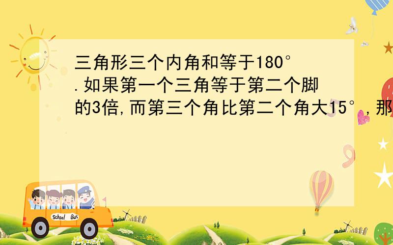 三角形三个内角和等于180°.如果第一个三角等于第二个脚的3倍,而第三个角比第二个角大15°,那么(1)第二个角是多少度?（2）其它两个角各是多少度?