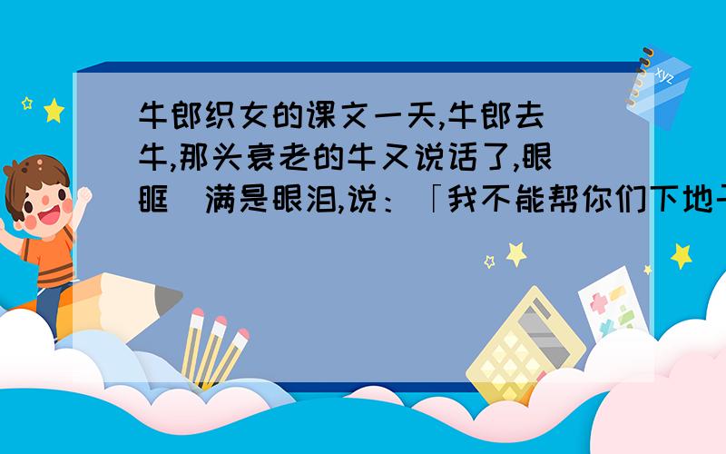 牛郎织女的课文一天,牛郎去餵牛,那头衰老的牛又说话了,眼眶裏满是眼泪,说：「我不能帮你们下地干活了!咱们分手了!我死了,你把我的皮留?.碰见甚麼紧急事,你就披上我的皮……」老牛没说