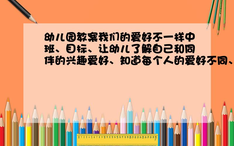 幼儿园教案我们的爱好不一样中班、目标、让幼儿了解自己和同伴的兴趣爱好、知道每个人的爱好不同、、活动流程要先发书、看看图上的人的爱好、在说说自己的爱好、、那要怎么引题、