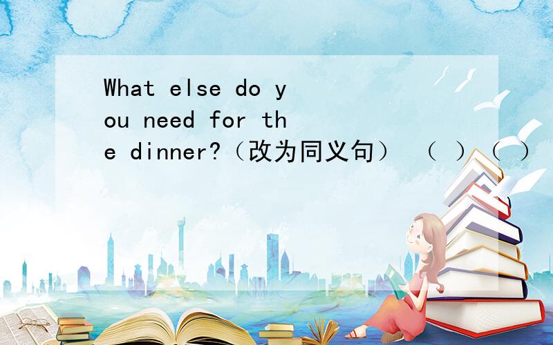 What else do you need for the dinner?（改为同义句） （ ）（ ）（ ）do you needfor the dinner?