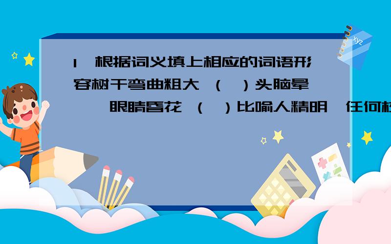 1,根据词义填上相应的词语形容树干弯曲粗大 （ ）头脑晕眩,眼睛昏花 （ ）比喻人精明,任何校问题都看得很清楚 （ ）