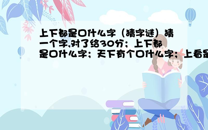 上下都是口什么字（猜字谜）猜一个字,对了给30分；上下都是口什么字；天下有个口什么字；上看是个口什么字.全部回答了给他30分