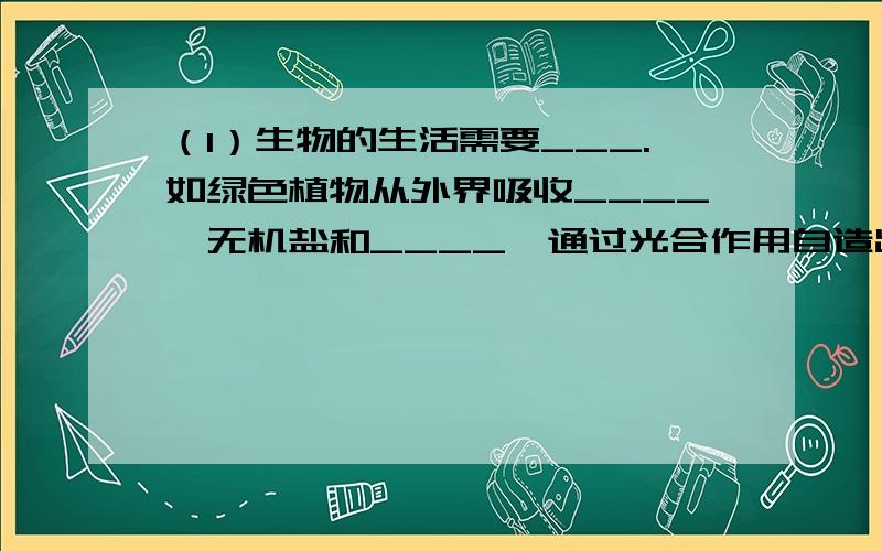 （1）生物的生活需要___.如绿色植物从外界吸收____、无机盐和____,通过光合作用自造出自身所需要的____、____等有机物.动物不能自己自造有机物,它们____或_____为食,从中获得营养物质,维持生