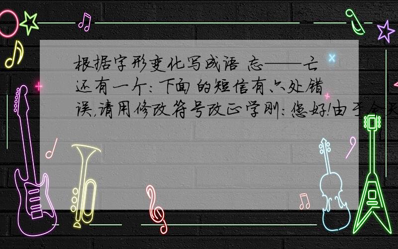 根据字形变化写成语 忘——亡还有一个：下面的短信有六处错误，请用修改符号改正学刚：您好！由于今天两个舅舅家的孩子来我家，需要我陪伴，因此，不能光临你的生日宴会，深表遗憾