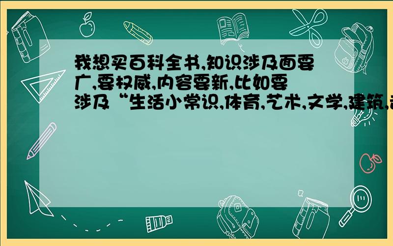 我想买百科全书,知识涉及面要广,要权威,内容要新,比如要涉及“生活小常识,体育,艺术,文学,建筑,音乐等各方面的”求推荐!