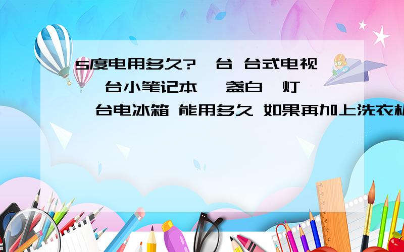 5度电用多久?一台 台式电视 一台小笔记本 一盏白炽灯 一台电冰箱 能用多久 如果再加上洗衣机呢?灯一天最多三个小时 电脑十个小时 冰箱电视全天