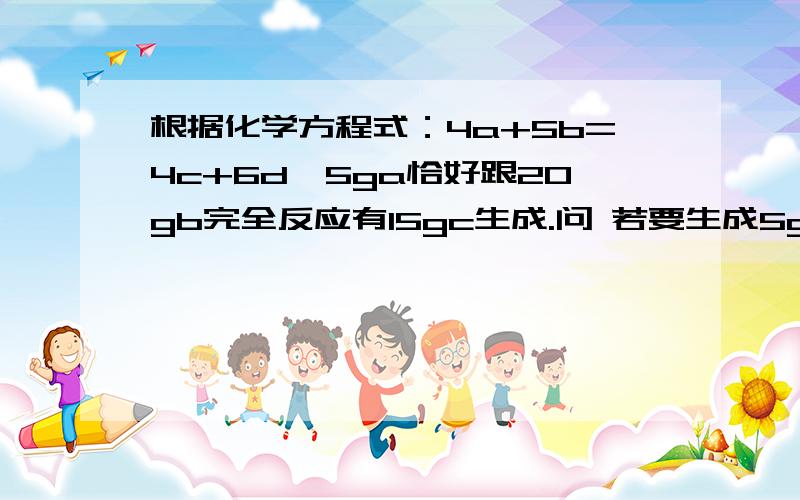 根据化学方程式：4a+5b=4c+6d,5ga恰好跟20gb完全反应有15gc生成.问 若要生成5gd,需a多少g,b多少g 同时生成c多少g.