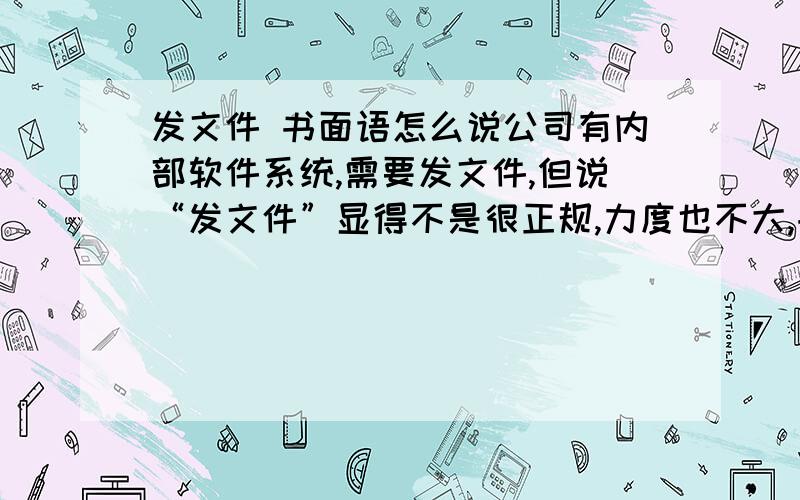 发文件 书面语怎么说公司有内部软件系统,需要发文件,但说“发文件”显得不是很正规,力度也不大,书面用语怎么说呢?“某某文件现**给你们，望认真领会精神，组织内部人员学习……”，**