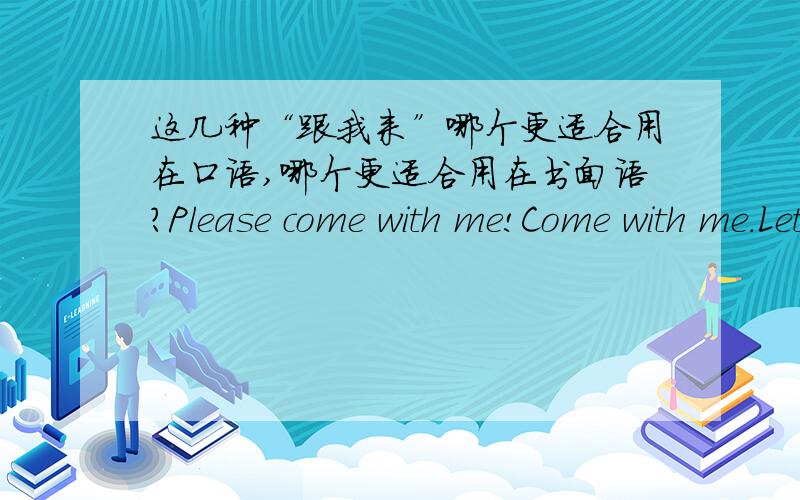 这几种“跟我来”哪个更适合用在口语,哪个更适合用在书面语?Please come with me!Come with me.Let's go!Follow me.谁还有更多的常用的英文口语?有时说几句英文是可以提升自己的价值滴,嘿嘿（但前提