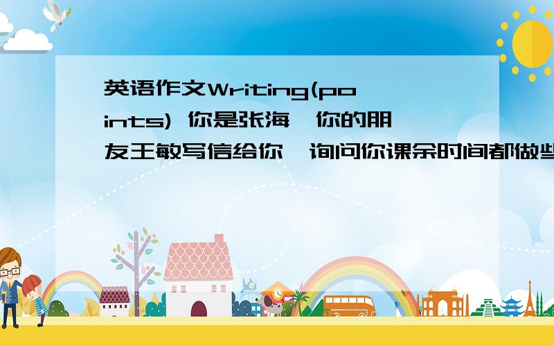 英语作文Writing(points) 你是张海,你的朋友王敏写信给你,询问你课余时间都做些什么.你回信给她,信件内容包括：1、你的爱好和例证； 信尾写上希望她做什么；