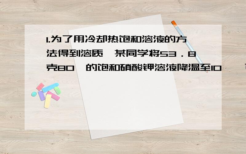 1.为了用冷却热饱和溶液的方法得到溶质,某同学将53．8克80℃的饱和硝酸钾溶液降温至10℃,可得到硝酸钾多少克?（已知硝酸钾80℃时的溶解度为169克,10℃时为21克）2.已知30℃时硝酸钾的溶解