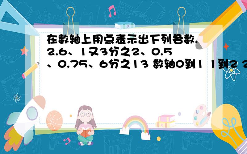 在数轴上用点表示出下列各数.2.6、1又3分之2、0.5、0.75、6分之13 数轴0到1 1到2 2到3 箭头→帮我忙分几格?