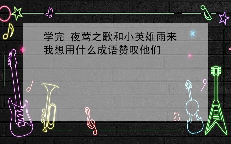 学完 夜莺之歌和小英雄雨来 我想用什么成语赞叹他们