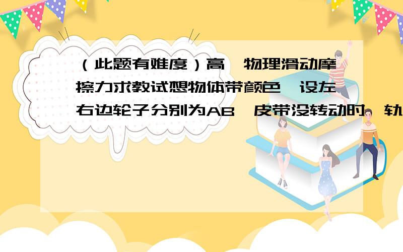 （此题有难度）高一物理滑动摩擦力求教试想物体带颜色,设左右边轮子分别为AB,皮带没转动时,轨迹长度将等于AB,如果皮带顺时针转动,当物块到达A时,B将跑到下面皮带去,所以物块到达不了B