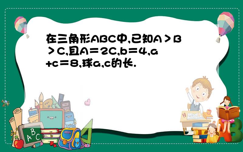 在三角形ABC中,已知A＞B＞C,且A＝2C,b＝4,a+c＝8,球a,c的长.