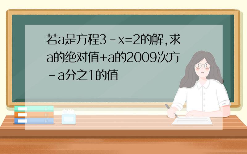 若a是方程3-x=2的解,求a的绝对值+a的2009次方-a分之1的值