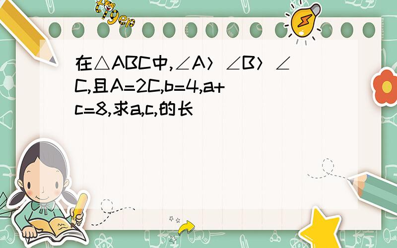 在△ABC中,∠A＞∠B＞∠C,且A=2C,b=4,a+c=8,求a,c,的长