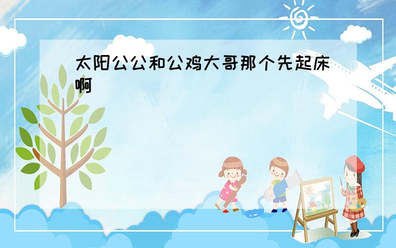 太阳公公和公鸡大哥那个先起床啊