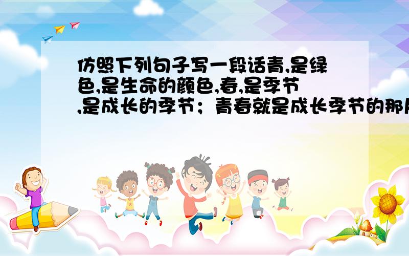 仿照下列句子写一段话青,是绿色,是生命的颜色,春,是季节,是成长的季节；青春就是成长季节的那片生命的绿色,是阳光下那片灿烂的笑容.