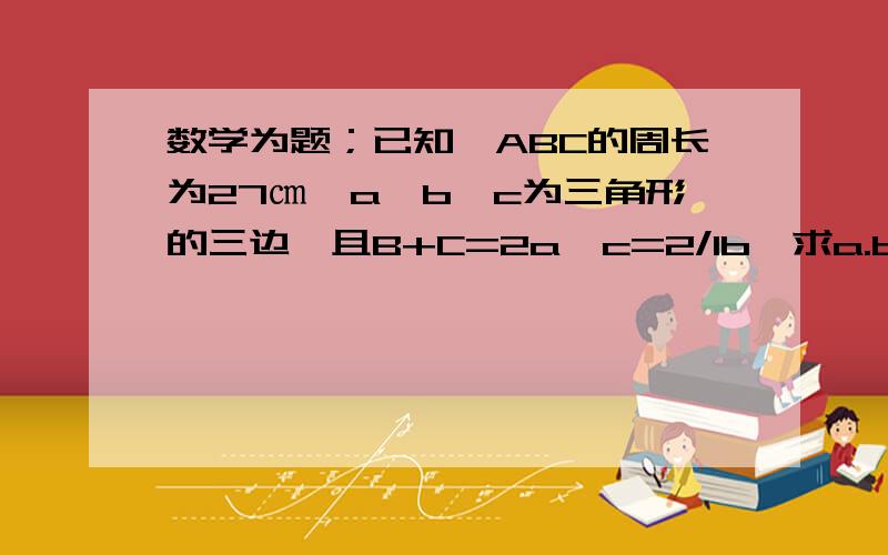 数学为题；已知∠ABC的周长为27㎝,a,b,c为三角形的三边,且B+C=2a,c=2/1b,求a.b.c的值