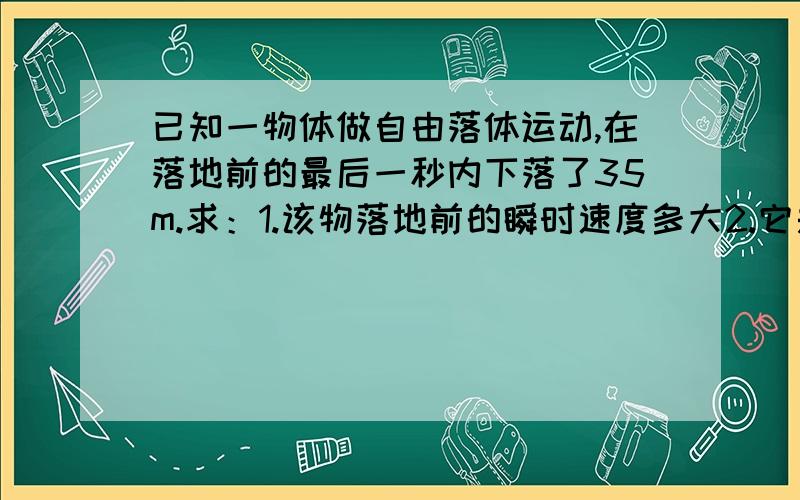 已知一物体做自由落体运动,在落地前的最后一秒内下落了35m.求：1.该物落地前的瞬时速度多大2.它是多高的地方开始下落的?（g取10m/s^2）