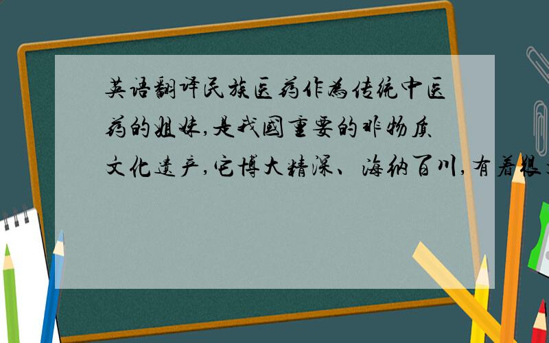 英语翻译民族医药作为传统中医药的姐妹,是我国重要的非物质文化遗产,它博大精深、海纳百川,有着很大的发展空间和挖掘价值.发展民族政策,不但是各族人民健康的需要,而且对增进民族团