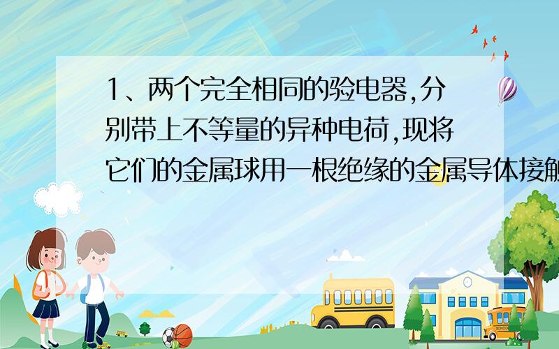 1、两个完全相同的验电器,分别带上不等量的异种电荷,现将它们的金属球用一根绝缘的金属导体接触后分开,则两验电器的金属箔会怎样?为什么?A.张角一定都减小,且带上等量异种电荷B.张角