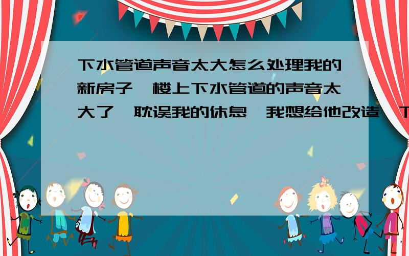 下水管道声音太大怎么处理我的新房子,楼上下水管道的声音太大了,耽误我的休息,我想给他改造一下,不知道具体应该怎么改造