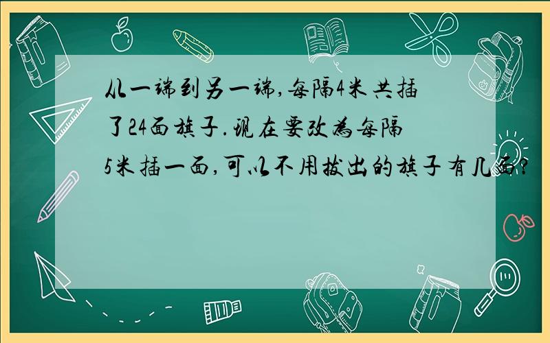 从一端到另一端,每隔4米共插了24面旗子.现在要改为每隔5米插一面,可以不用拔出的旗子有几面?